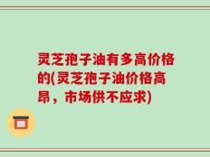 灵芝孢子油有多高价格的(灵芝孢子油价格高昂，市场供不应求)