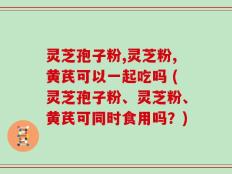 灵芝孢子粉,灵芝粉,黄芪可以一起吃吗 (灵芝孢子粉、灵芝粉、黄芪可同时食用吗？)