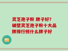 灵芝孢子粉 牌子好？破壁灵芝孢子粉十大品牌排行榜什么牌子好