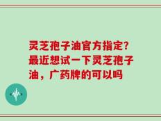 灵芝孢子油官方指定？最近想试一下灵芝孢子油，广药牌的可以吗