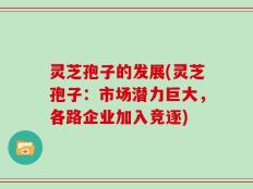 灵芝孢子的发展(灵芝孢子：市场潜力巨大，各路企业加入竞逐)
