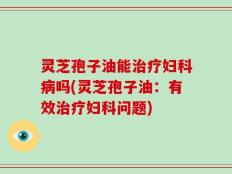 灵芝孢子油能治疗妇科病吗(灵芝孢子油：有效治疗妇科问题)