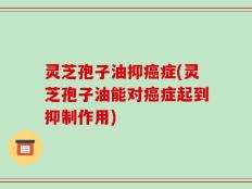 灵芝孢子油抑癌症(灵芝孢子油能对癌症起到抑制作用)