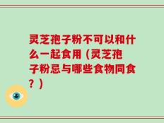 灵芝孢子粉不可以和什么一起食用 (灵芝孢子粉忌与哪些食物同食？)
