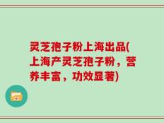灵芝孢子粉上海出品(上海产灵芝孢子粉，营养丰富，功效显著)