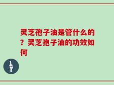 灵芝孢子油是管什么的？灵芝孢子油的功效如何