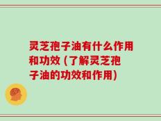 灵芝孢子油有什么作用和功效 (了解灵芝孢子油的功效和作用)
