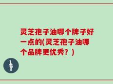 灵芝孢子油哪个牌子好一点的(灵芝孢子油哪个品牌更优秀？)