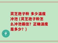 灵芝孢子粉 多少温度冲泡 (灵芝孢子粉怎么冲泡最佳？正确温度是多少？)