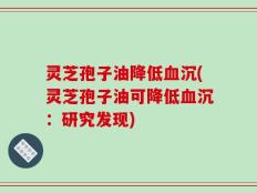 灵芝孢子油降低血沉(灵芝孢子油可降低血沉：研究发现)
