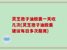 灵芝孢子油胶囊一天吃几次(灵芝孢子油胶囊建议每日多次服用)