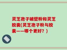 灵芝孢子破壁粉和灵芝胶囊(灵芝孢子粉与胶囊——哪个更好？)