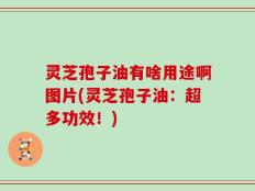 灵芝孢子油有啥用途啊图片(灵芝孢子油：超多功效！)