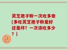 灵芝孢子粉一次吃多些(多吃灵芝孢子粉是好还是坏？一次该吃多少？)