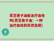 灵芝孢子油能治疗血栓吗(灵芝孢子油：一种治疗血栓的天然选择)
