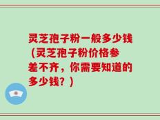 灵芝孢子粉一般多少钱 (灵芝孢子粉价格参差不齐，你需要知道的多少钱？)