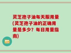 灵芝孢子油每天服用量(灵芝孢子油的正确用量是多少？每日用量指南)