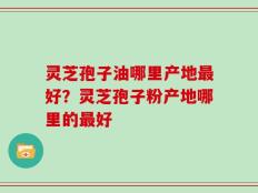 灵芝孢子油哪里产地最好？灵芝孢子粉产地哪里的最好