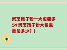 灵芝孢子粉一大包要多少(灵芝孢子粉大包重量是多少？)