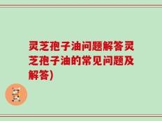 灵芝孢子油问题解答灵芝孢子油的常见问题及解答)