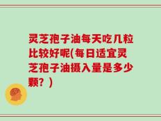 灵芝孢子油每天吃几粒比较好呢(每日适宜灵芝孢子油摄入量是多少颗？)