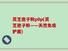 灵芝孢子粉p0p(灵芝孢子粉——天然免疫护盾)