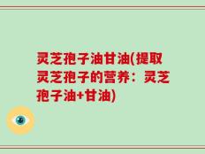 灵芝孢子油甘油(提取灵芝孢子的营养：灵芝孢子油+甘油)