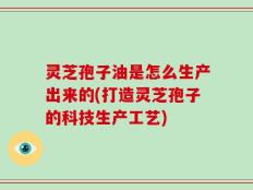灵芝孢子油是怎么生产出来的(打造灵芝孢子的科技生产工艺)