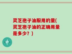 灵芝孢子油服用的量(灵芝孢子油的正确用量是多少？)
