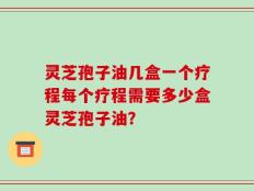 灵芝孢子油几盒一个疗程每个疗程需要多少盒灵芝孢子油？