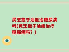 灵芝孢子油能冶糖尿病吗(灵芝孢子油能治疗糖尿病吗？)