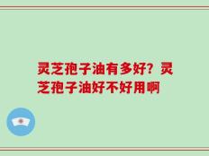 灵芝孢子油有多好？灵芝孢子油好不好用啊