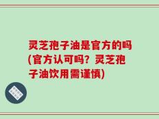 灵芝孢子油是官方的吗(官方认可吗？灵芝孢子油饮用需谨慎)