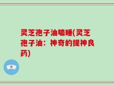灵芝孢子油瞌睡(灵芝孢子油：神奇的提神良药)