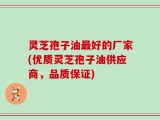 灵芝孢子油最好的厂家(优质灵芝孢子油供应商，品质保证)