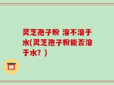 灵芝孢子粉 溶不溶于水(灵芝孢子粉能否溶于水？)