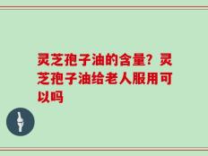 灵芝孢子油的含量？灵芝孢子油给老人服用可以吗
