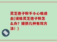 灵芝孢子粉不小心吸进去(误吸灵芝孢子粉怎么办？提供几种有效方法！)