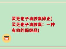 灵芝孢子油胶囊修正(灵芝孢子油胶囊：一种有效的保健品)