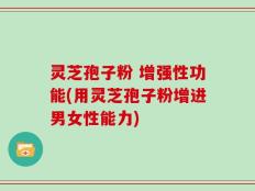 灵芝孢子粉 增强性功能(用灵芝孢子粉增进男女性能力)