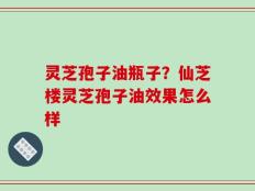 灵芝孢子油瓶子？仙芝楼灵芝孢子油效果怎么样