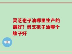 灵芝孢子油哪里生产的最好？灵芝孢子油哪个牌子好