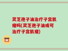 灵芝孢子油治疗子宫肌瘤吗(灵芝孢子油或可治疗子宫肌瘤)