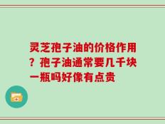 灵芝孢子油的价格作用？孢子油通常要几千块一瓶吗好像有点贵