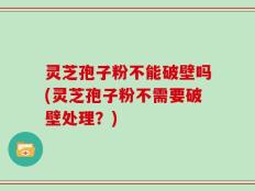 灵芝孢子粉不能破壁吗(灵芝孢子粉不需要破壁处理？)