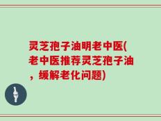 灵芝孢子油明老中医(老中医推荐灵芝孢子油，缓解老化问题)
