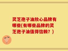 灵芝孢子油放心品牌有哪些(有哪些品牌的灵芝孢子油值得信赖？)