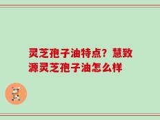 灵芝孢子油特点？慧致源灵芝孢子油怎么样