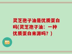 灵芝孢子油是优质蛋白吗(灵芝孢子油：一种优质蛋白来源吗？)