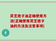 灵芝孢子油正确使用方法(正确使用灵芝孢子油的方法及注意事项)